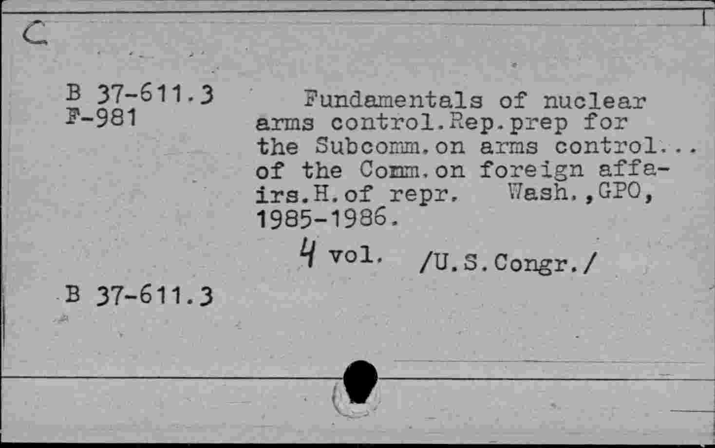 ﻿B 37-611.3
P-981
Fundamentals of nuclear arms control.Rep.prep for the Subcomm,on arms control... of the Conm.on foreign affairs. H. of repr. Wash.,GPO, 1985-1986.
vo1' /U.S.Congr./
B 37-611.3